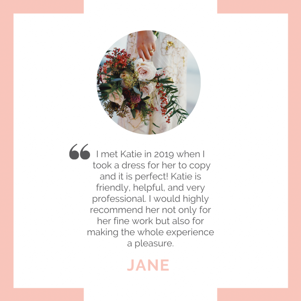 Review: I met Katie in 2019 when I took a dress for her to copy and it is perfect! Katie is a friendly, helpful and very professional. I would highly recommend her not only for her fine work but also for making the whole experience a pleasure. - Jane. 