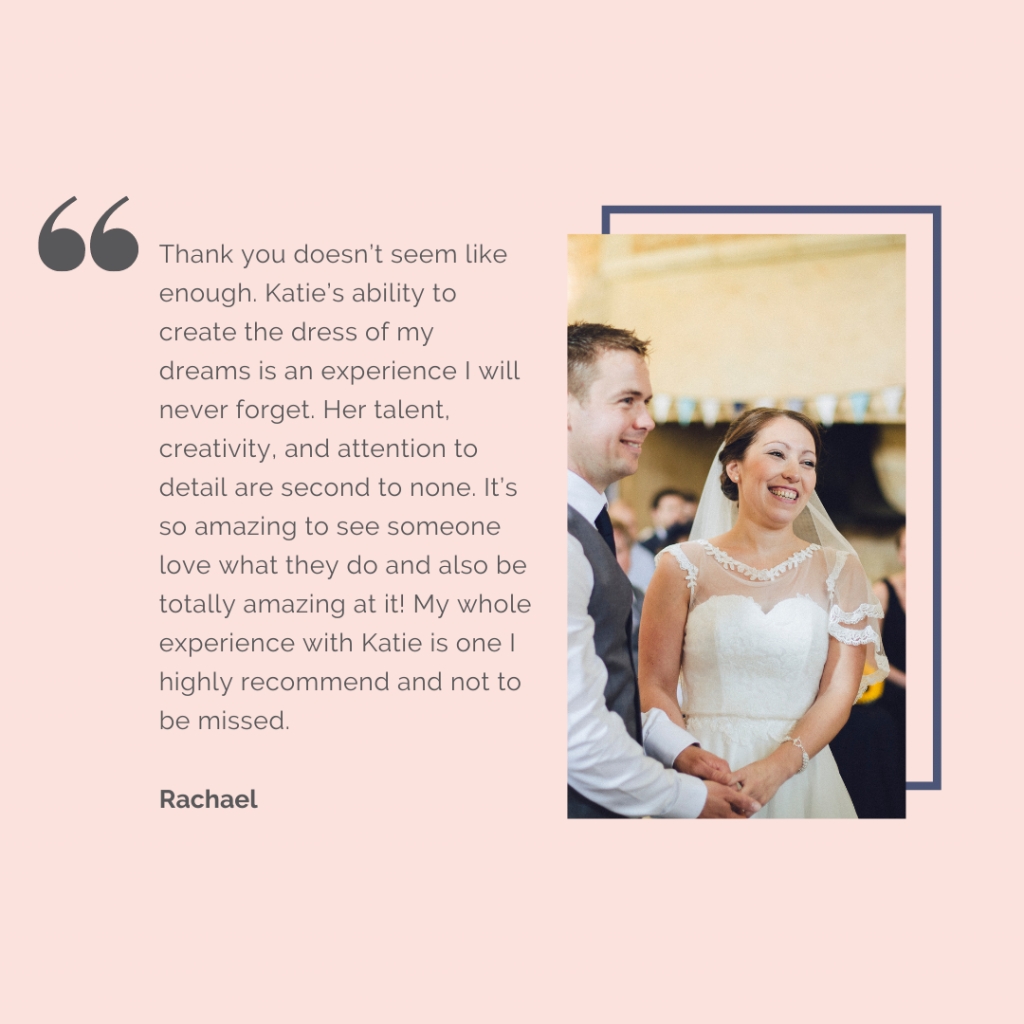 Review: Thank you doesn't seem like enough. Katies ability to create the dress of my dreams is an experience that I will never forget. Her talent, creativity and attention to detail are second to none. It's so amazing to see someone love what they do and also be totally amazing at it! My whole experience with Katie is one I highly recommend and not to be missed. - Rachael
